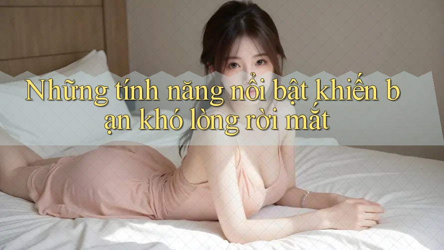 Những tính năng nổi bật khiến bạn khó lòng rời mắt