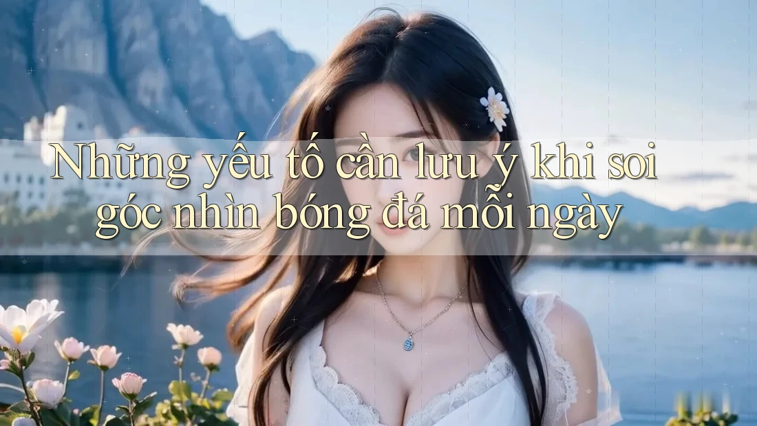 Những yếu tố cần lưu ý khi soi góc nhìn bóng đá mỗi ngày
