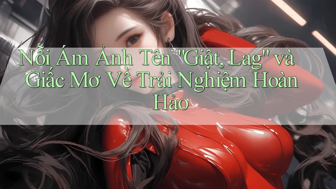 Nỗi Ám Ảnh Tên “Giật, Lag” và Giấc Mơ Về Trải Nghiệm Hoàn Hảo