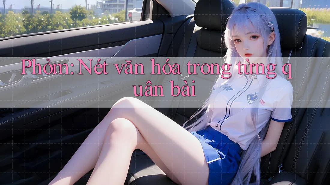 Phỏm: Nét văn hóa trong từng quân bài