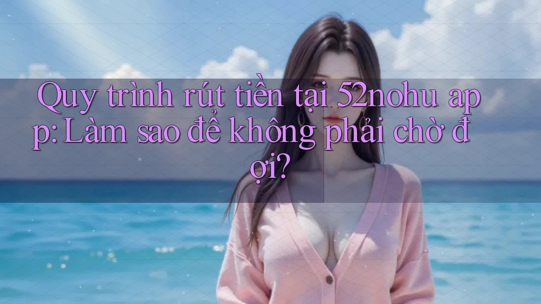 Quy trình rút tiền tại 52nohu app: Làm sao để không phải chờ đợi?