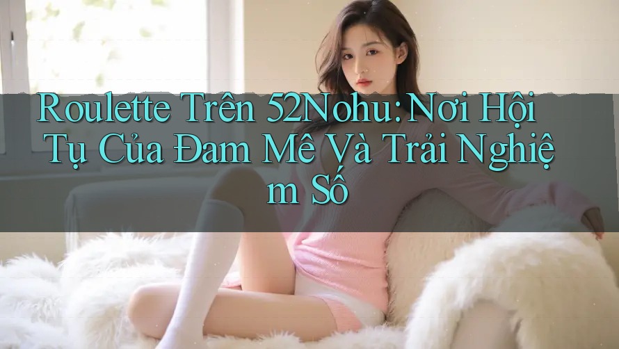 Roulette Trên 52Nohu: Nơi Hội Tụ Của Đam Mê Và Trải Nghiệm Số