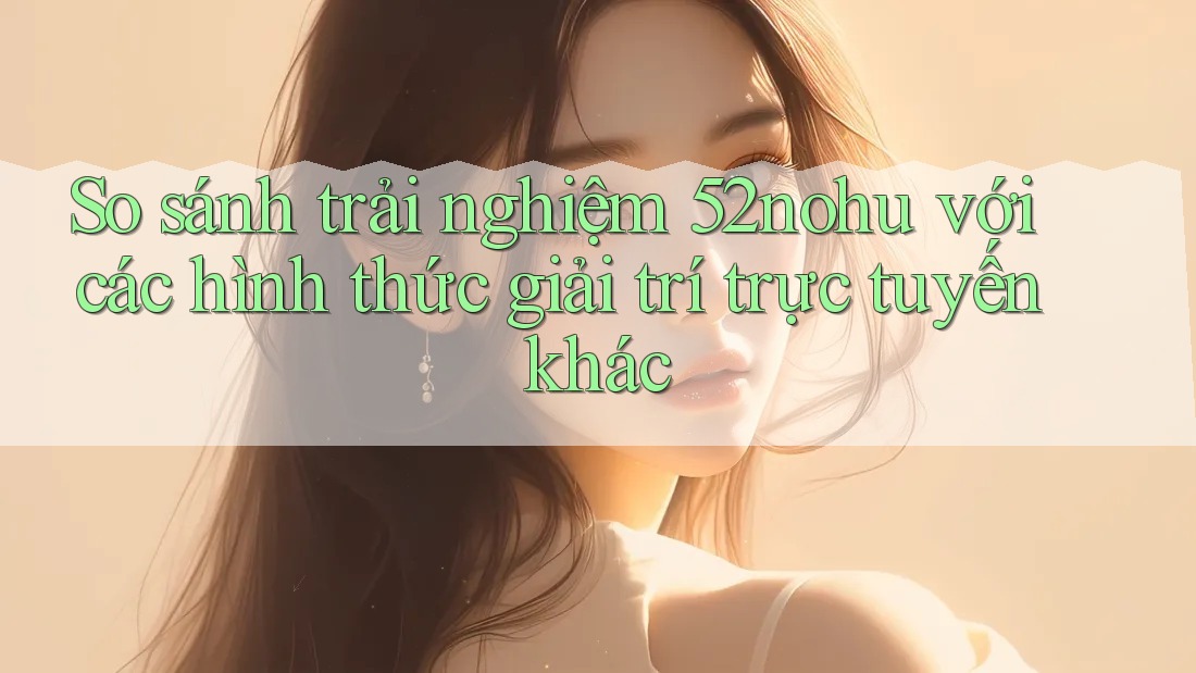 So sánh trải nghiệm 52nohu với các hình thức giải trí trực tuyến khác