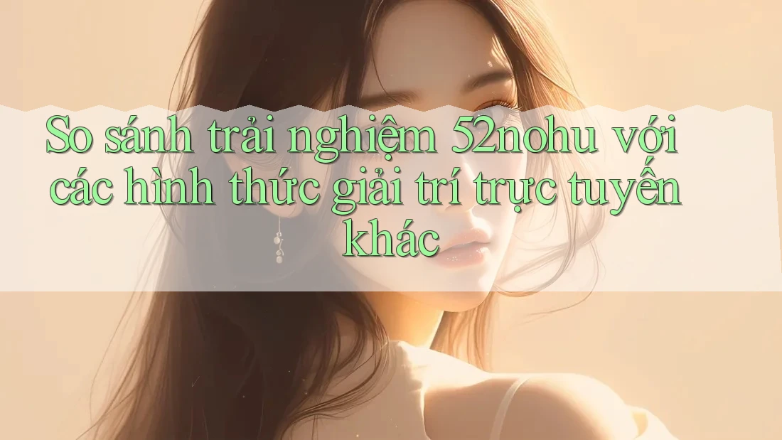 So sánh trải nghiệm 52nohu với các hình thức giải trí trực tuyến khác