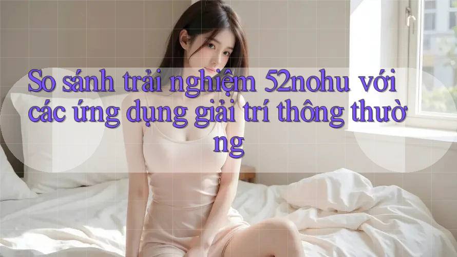 So sánh trải nghiệm 52nohu với các ứng dụng giải trí thông thường