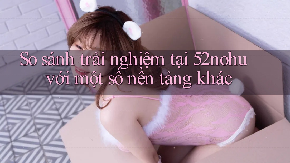 So sánh trải nghiệm tại 52nohu với một số nền tảng khác