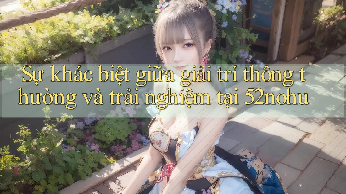 Sự khác biệt giữa giải trí thông thường và trải nghiệm tại 52nohu