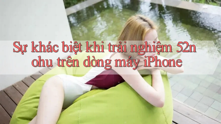 Sự khác biệt khi trải nghiệm 52nohu trên dòng máy iPhone