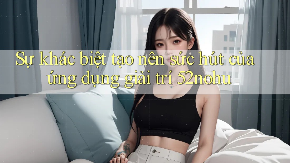 Sự khác biệt tạo nên sức hút của ứng dụng giải trí 52nohu