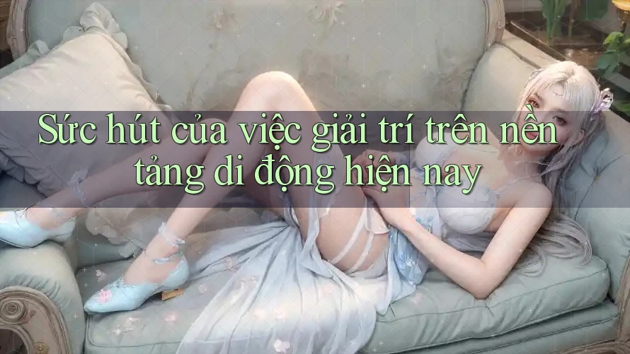 Sức hút của việc giải trí trên nền tảng di động hiện nay