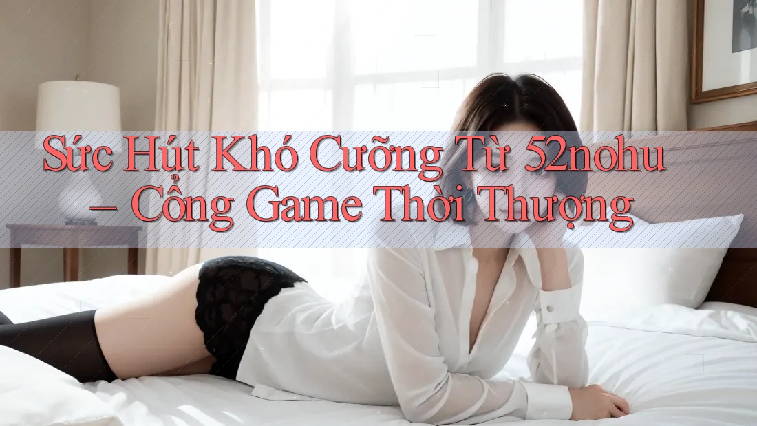 Sức Hút Khó Cưỡng Từ 52nohu – Cổng Game Thời Thượng