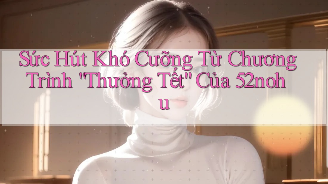 Sức Hút Khó Cưỡng Từ Chương Trình “Thưởng Tết” Của 52nohu