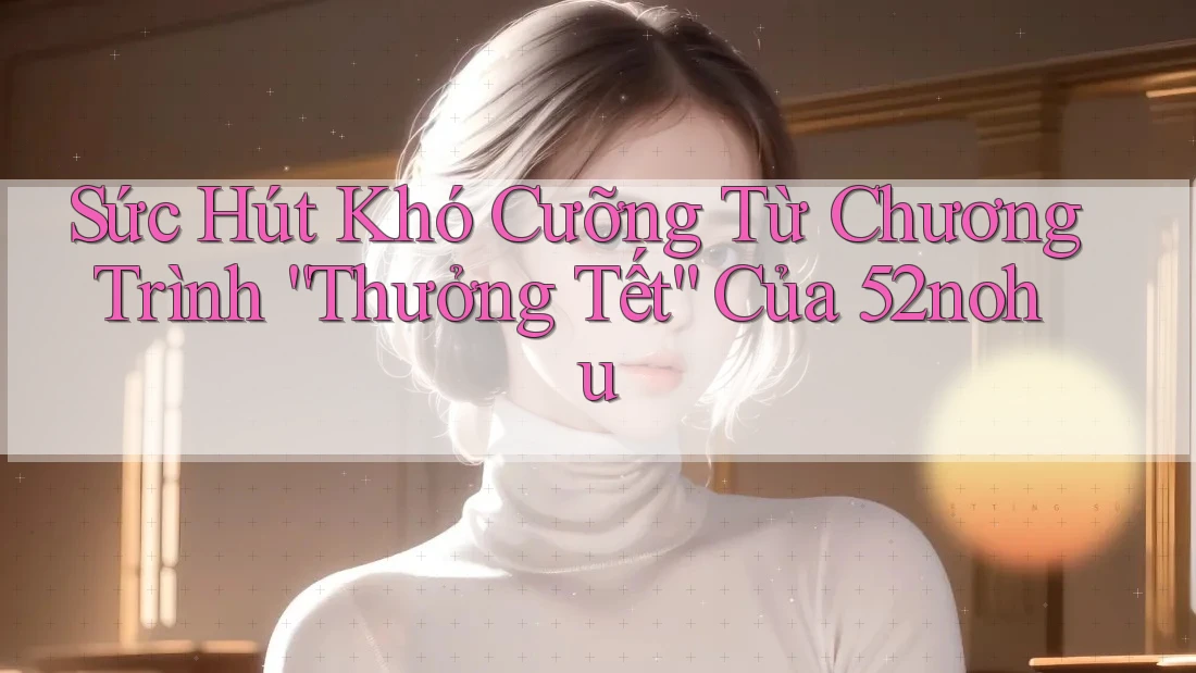Sức Hút Khó Cưỡng Từ Chương Trình “Thưởng Tết” Của 52nohu