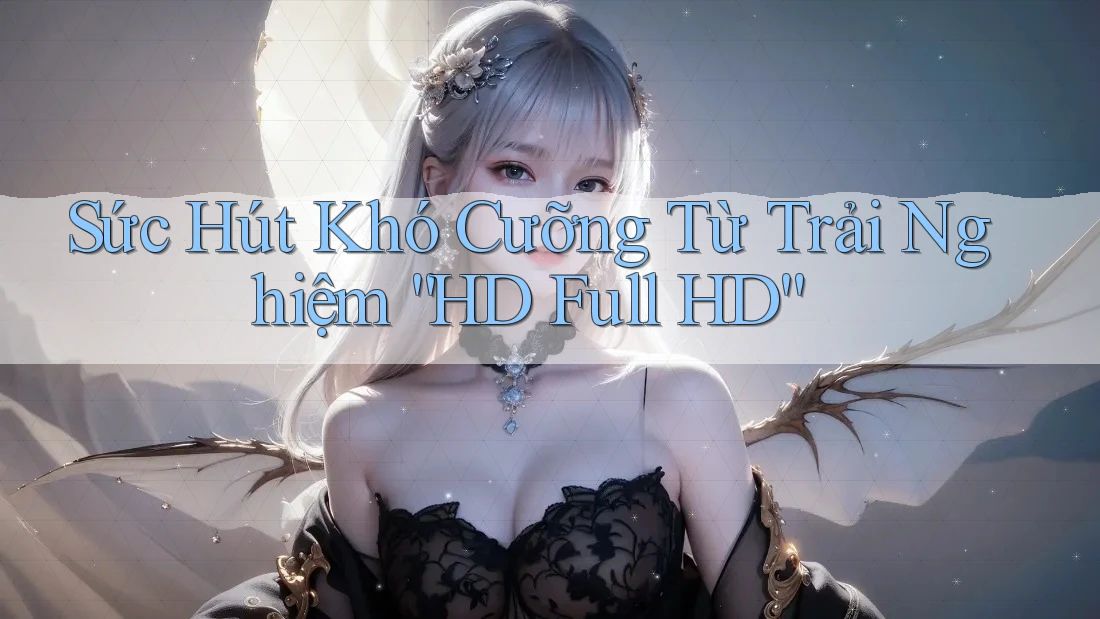 Sức Hút Khó Cưỡng Từ Trải Nghiệm “HD Full HD”