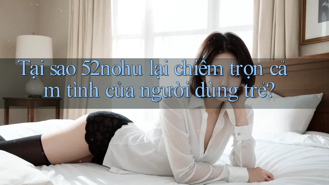 Tại sao 52nohu lại chiếm trọn cảm tình của người dùng trẻ?