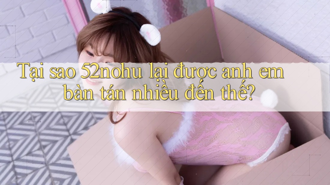 Tại sao 52nohu lại được anh em bàn tán nhiều đến thế?
