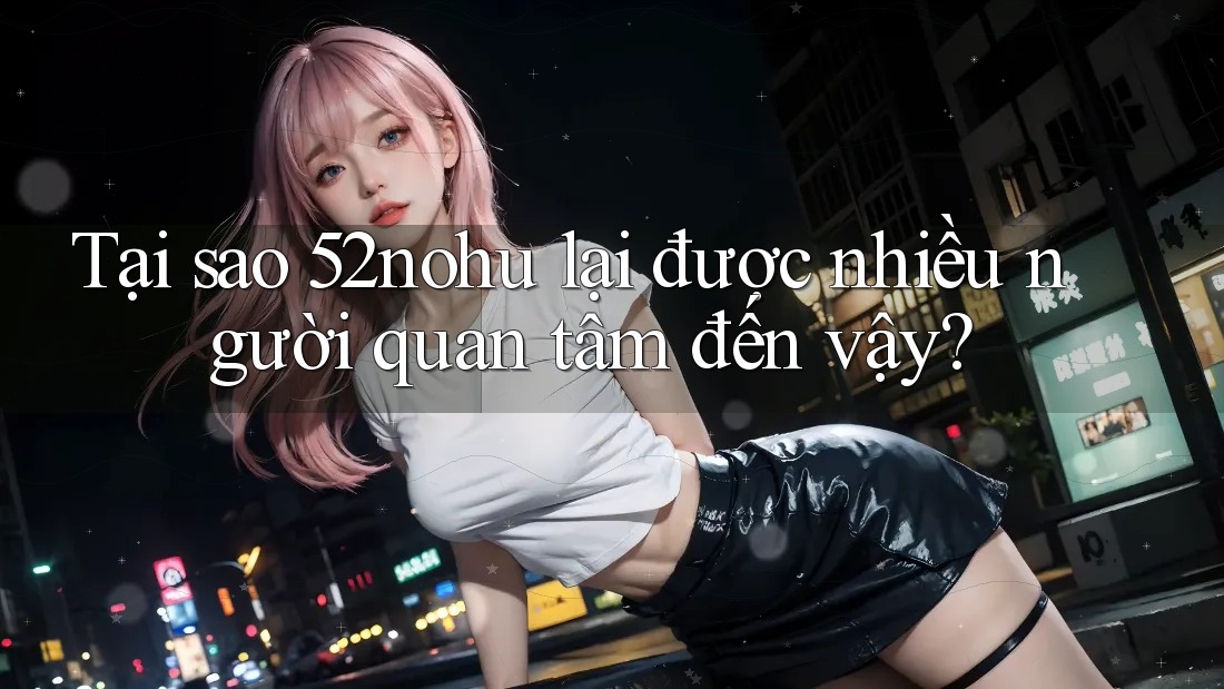 Tại sao 52nohu lại được nhiều người quan tâm đến vậy?