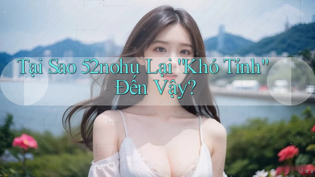 Tại Sao 52nohu Lại “Khó Tính” Đến Vậy?