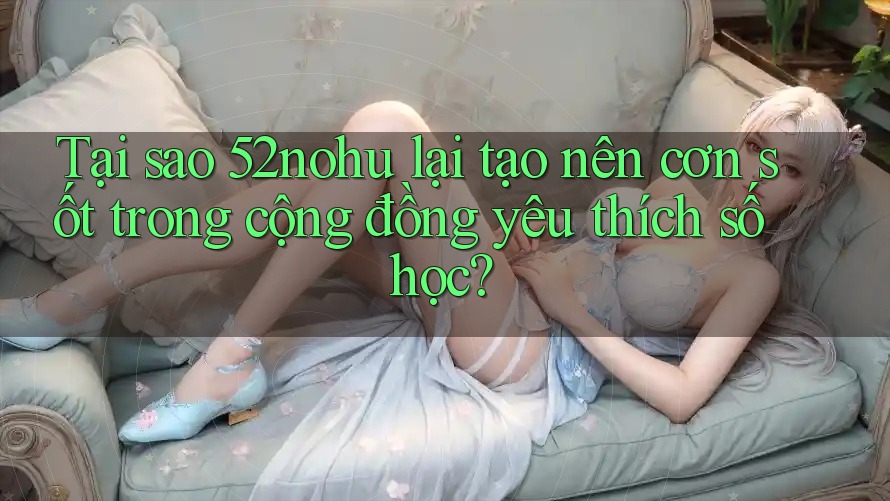 Tại sao 52nohu lại tạo nên cơn sốt trong cộng đồng yêu thích số học?