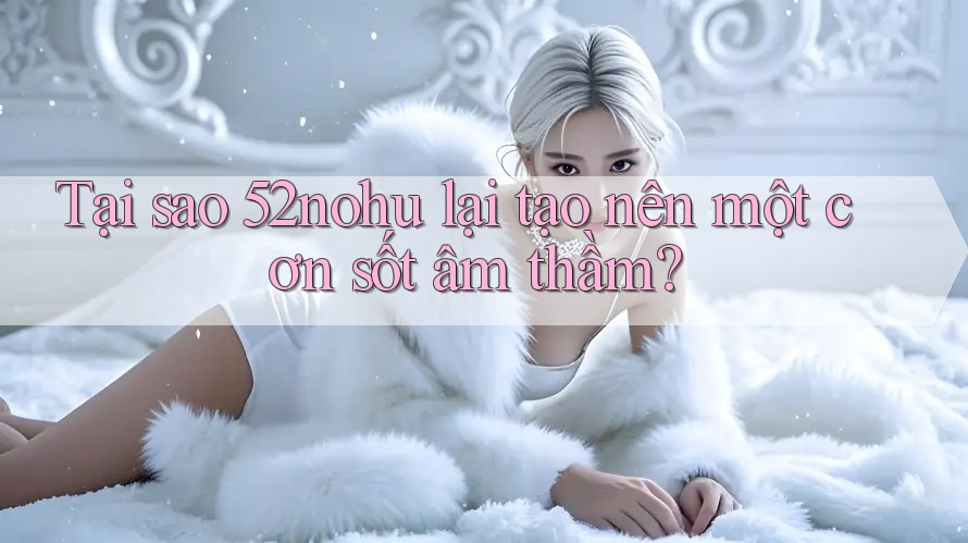 Tại sao 52nohu lại tạo nên một cơn sốt âm thầm?