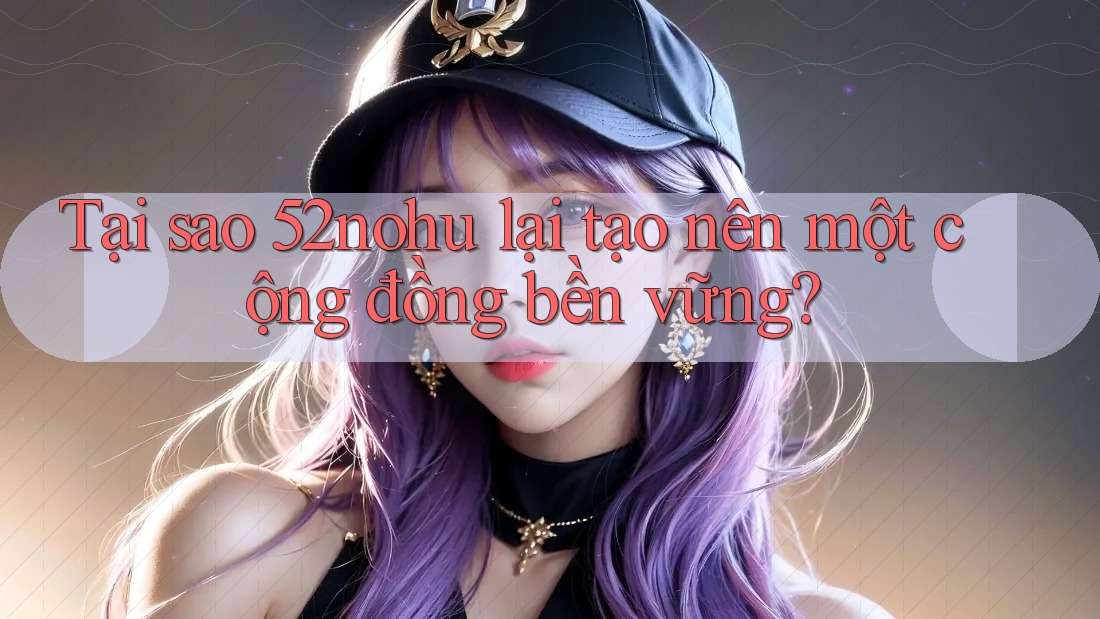 Tại sao 52nohu lại tạo nên một cộng đồng bền vững?