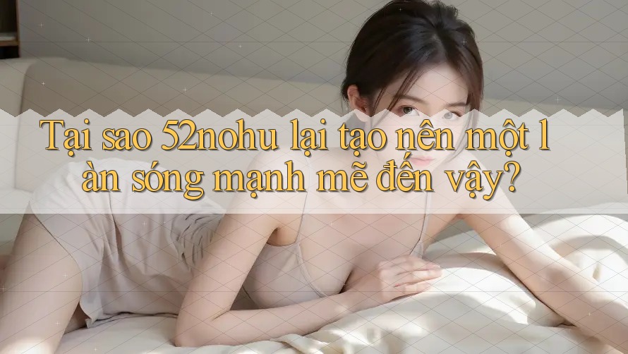 Tại sao 52nohu lại tạo nên một làn sóng mạnh mẽ đến vậy?