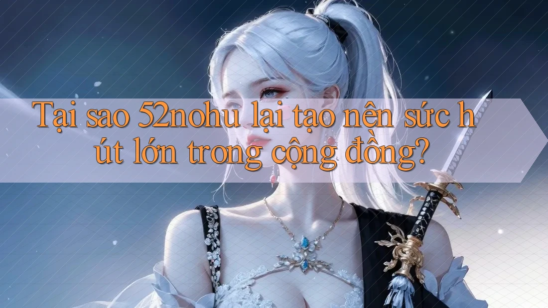 Tại sao 52nohu lại tạo nên sức hút lớn trong cộng đồng?