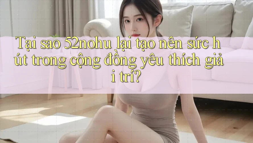 Tại sao 52nohu lại tạo nên sức hút trong cộng đồng yêu thích giải trí?