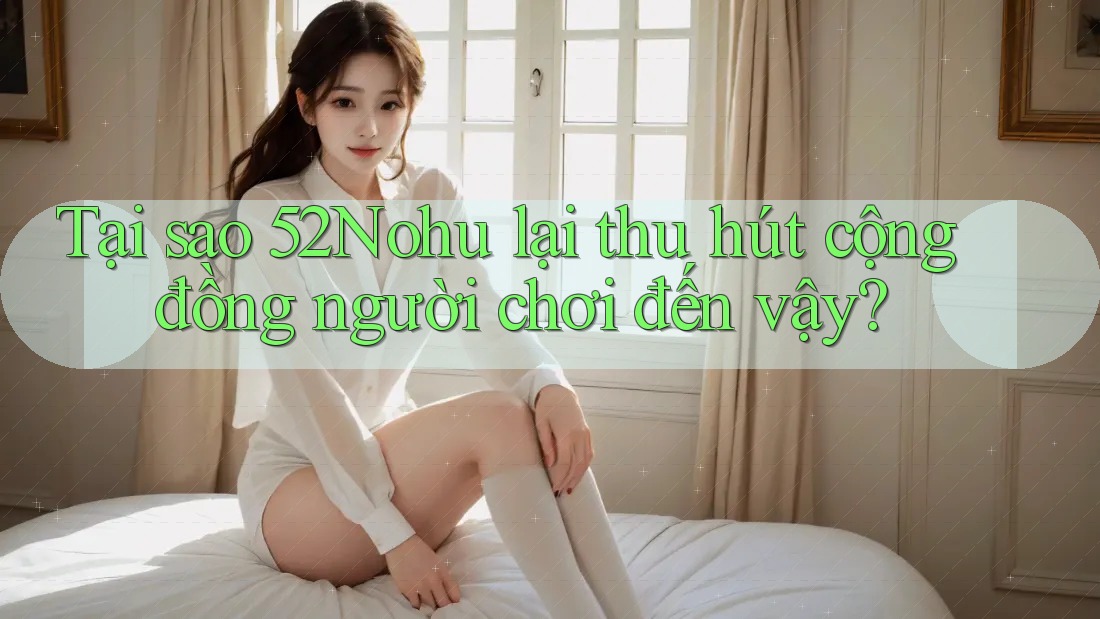 Tại sao 52Nohu lại thu hút cộng đồng người chơi đến vậy?