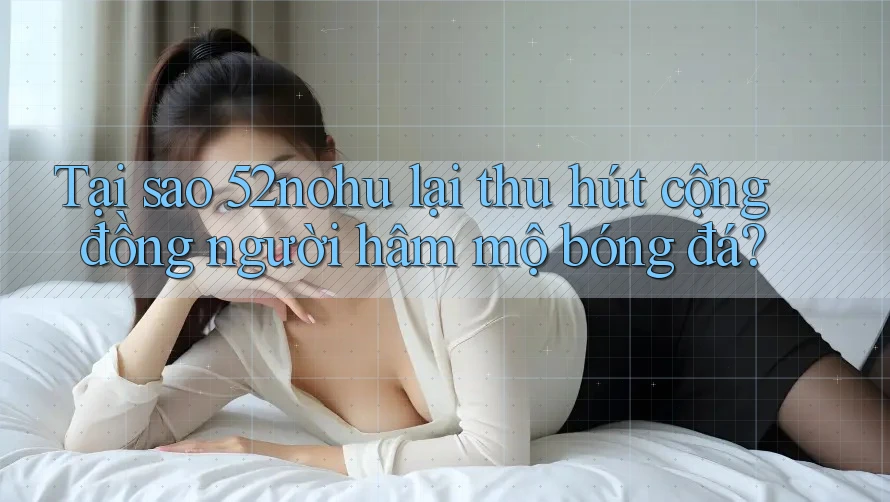 Tại sao 52nohu lại thu hút cộng đồng người hâm mộ bóng đá?
