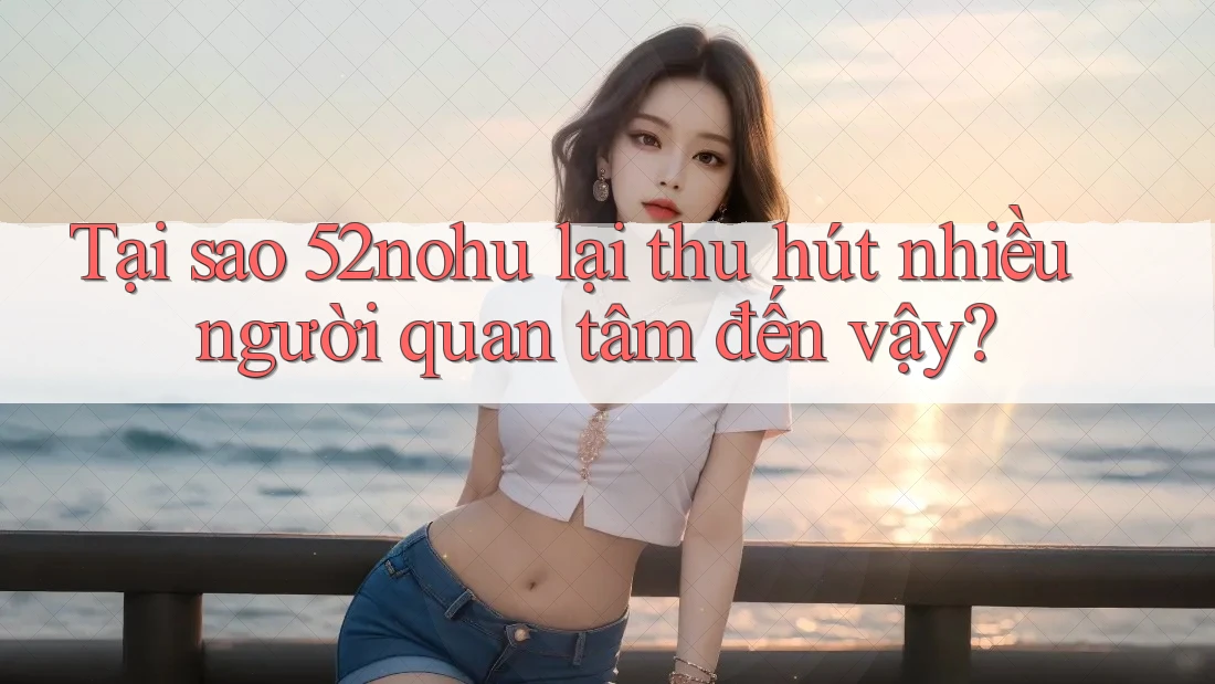 Tại sao 52nohu lại thu hút nhiều người quan tâm đến vậy?