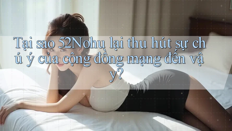 Tại sao 52Nohu lại thu hút sự chú ý của cộng đồng mạng đến vậy?