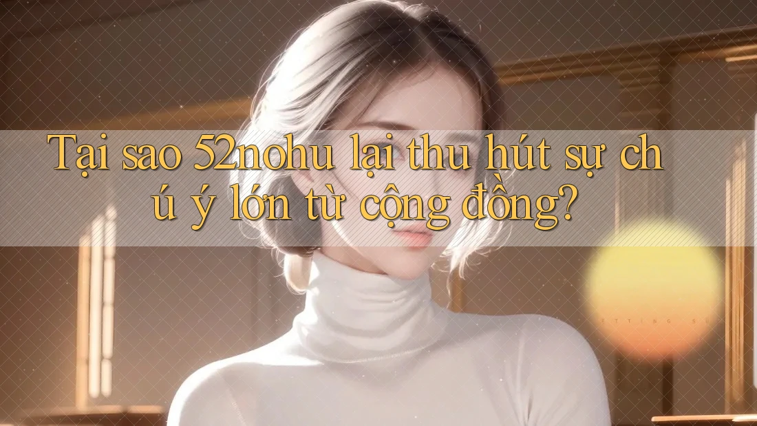 Tại sao 52nohu lại thu hút sự chú ý lớn từ cộng đồng?