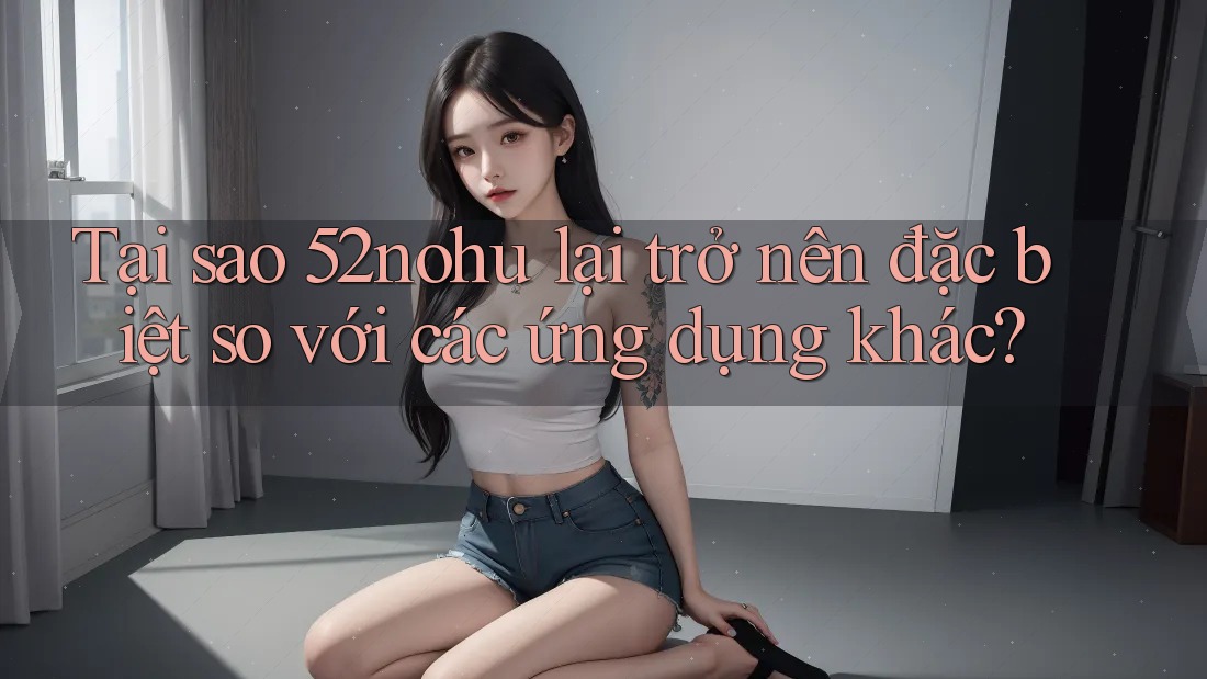 Tại sao 52nohu lại trở nên đặc biệt so với các ứng dụng khác?