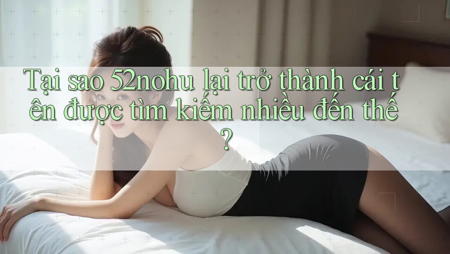 Tại sao 52nohu lại trở thành cái tên được tìm kiếm nhiều đến thế?