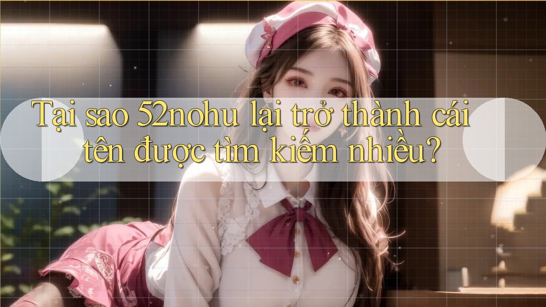 Tại sao 52nohu lại trở thành cái tên được tìm kiếm nhiều?