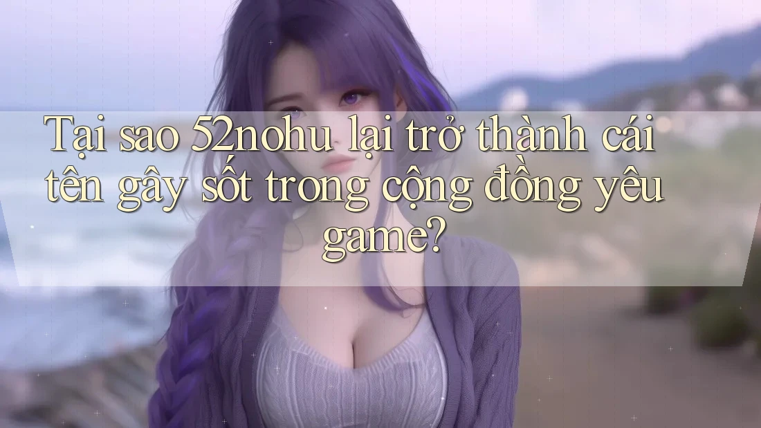 Tại sao 52nohu lại trở thành cái tên gây sốt trong cộng đồng yêu game?