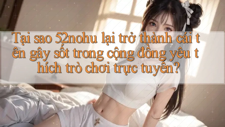 Tại sao 52nohu lại trở thành cái tên gây sốt trong cộng đồng yêu thích trò chơi trực tuyến?