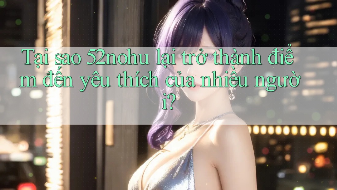 Tại sao 52nohu lại trở thành điểm đến yêu thích của nhiều người?