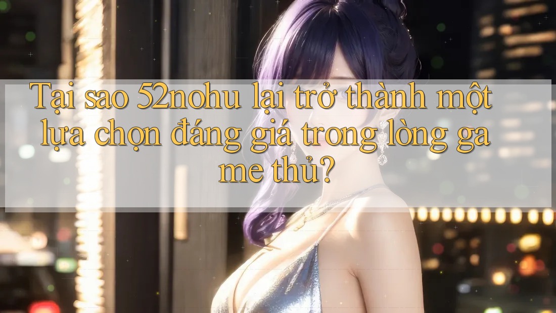 Tại sao 52nohu lại trở thành một lựa chọn đáng giá trong lòng game thủ?