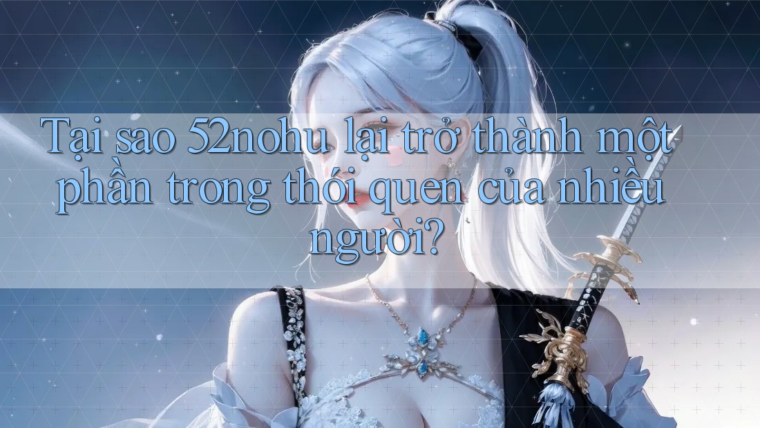 Tại sao 52nohu lại trở thành một phần trong thói quen của nhiều người?