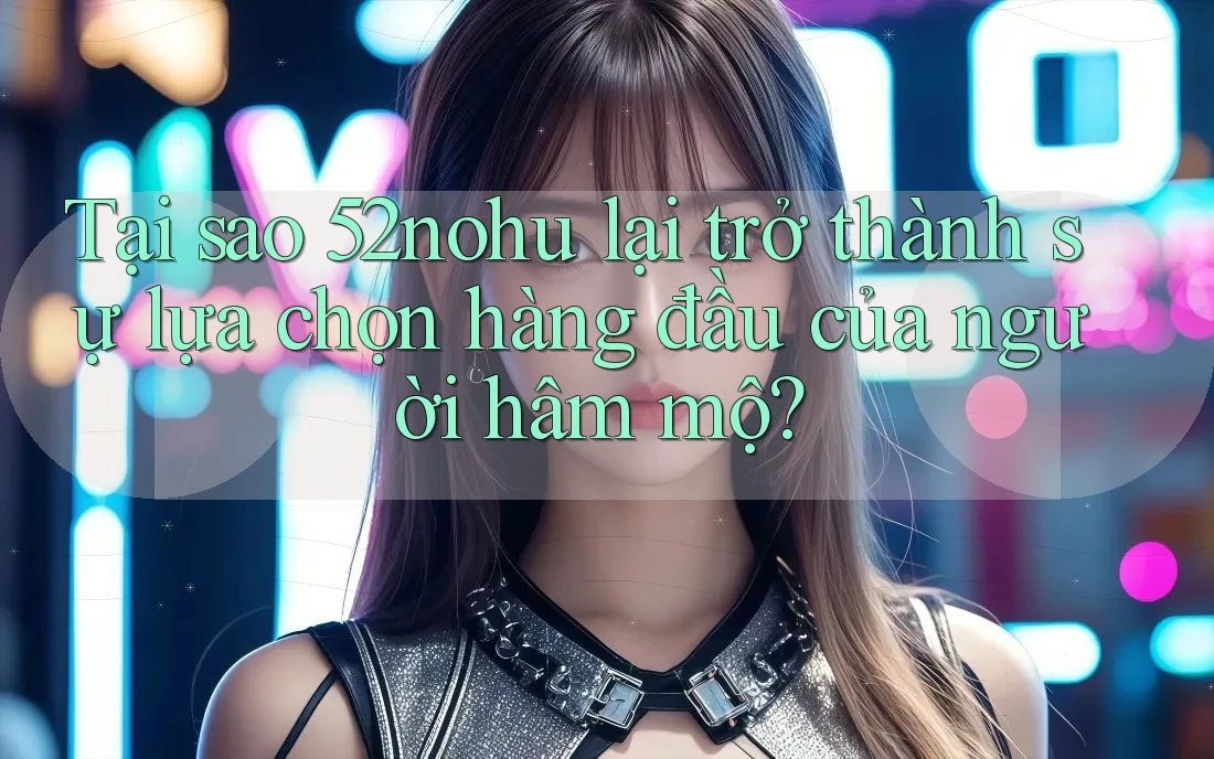 Tại sao 52nohu lại trở thành sự lựa chọn hàng đầu của người hâm mộ?