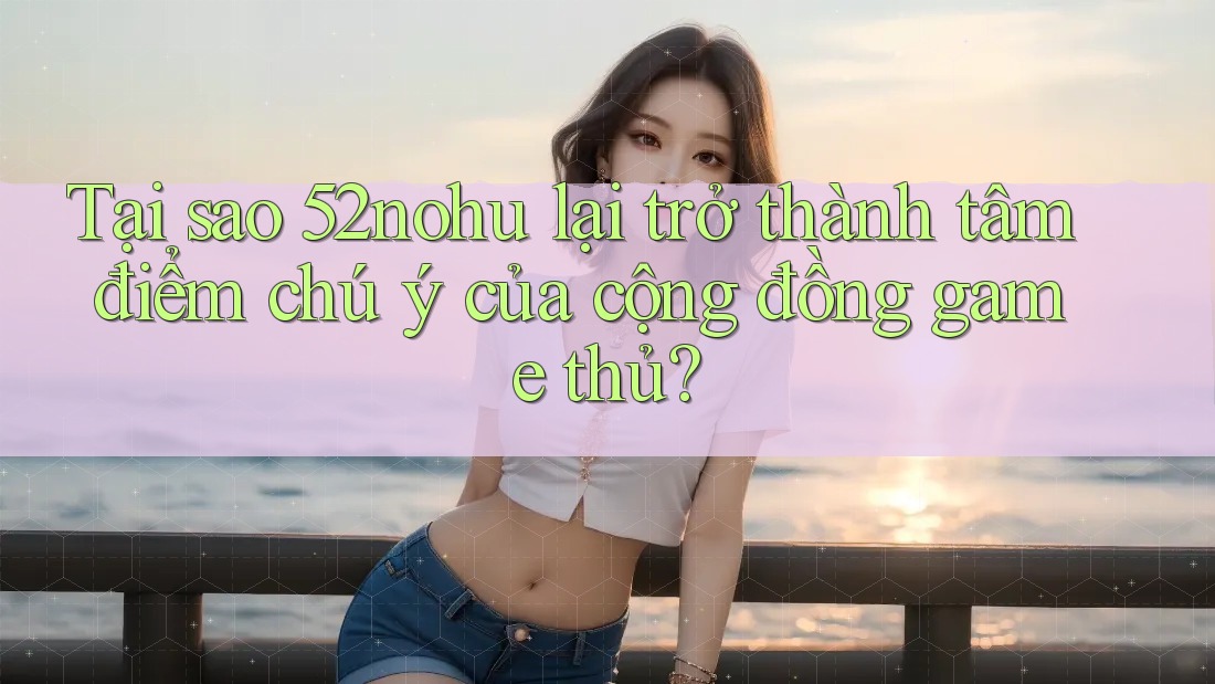 Tại sao 52nohu lại trở thành tâm điểm chú ý của cộng đồng game thủ?