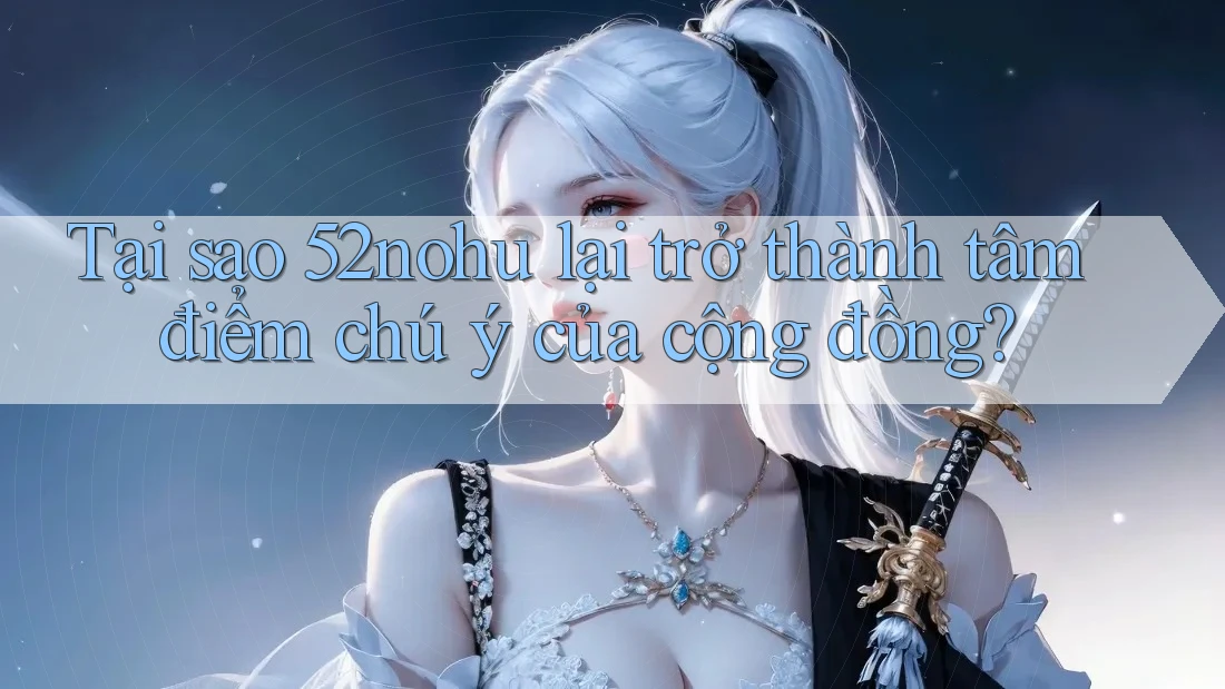 Tại sao 52nohu lại trở thành tâm điểm chú ý của cộng đồng?