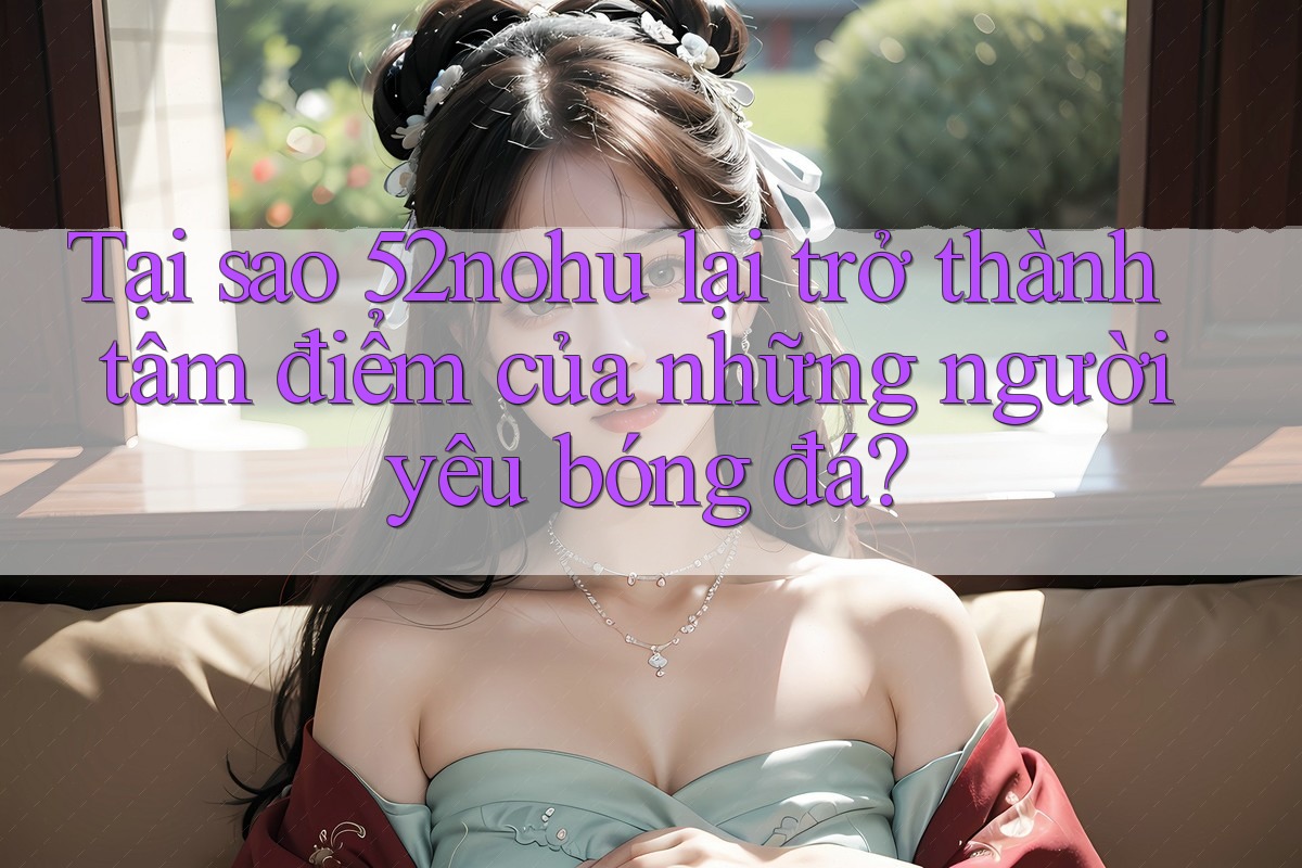 Tại sao 52nohu lại trở thành tâm điểm của những người yêu bóng đá?