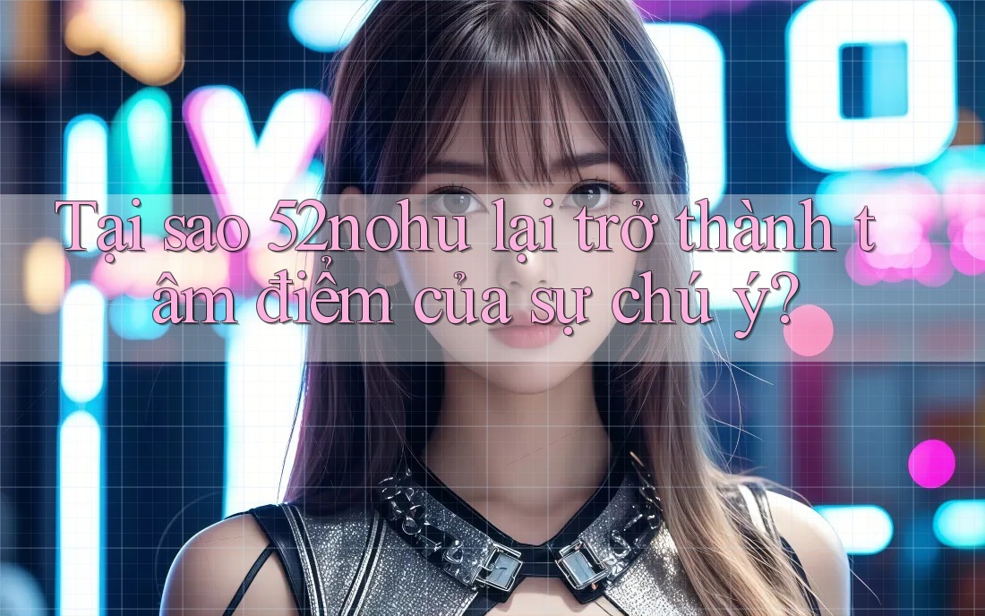Tại sao 52nohu lại trở thành tâm điểm của sự chú ý?