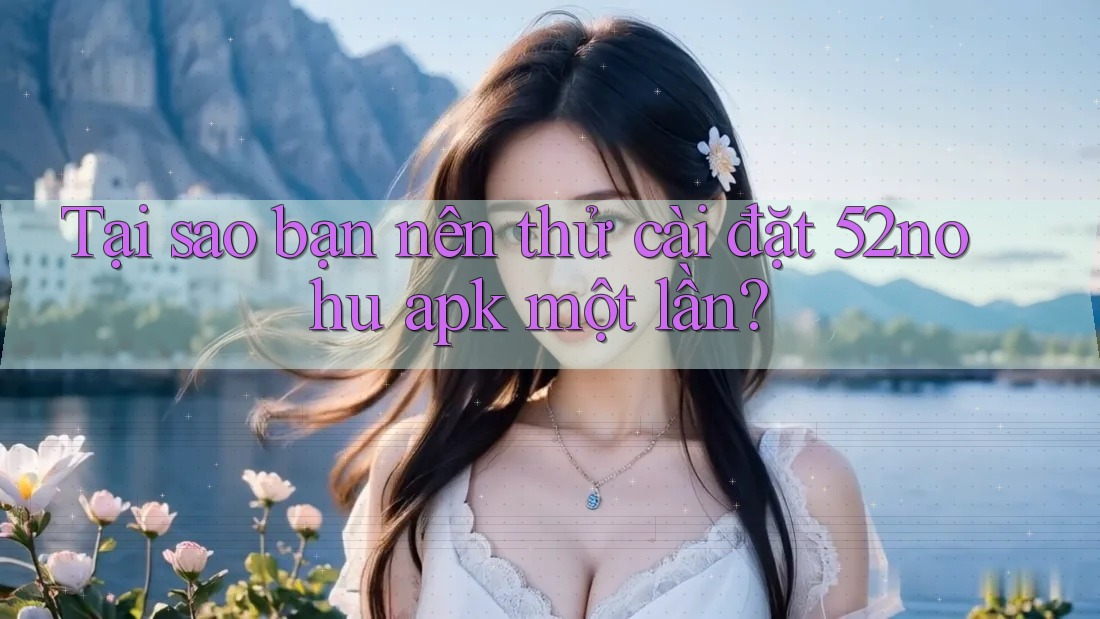Tại sao bạn nên thử cài đặt 52nohu apk một lần?