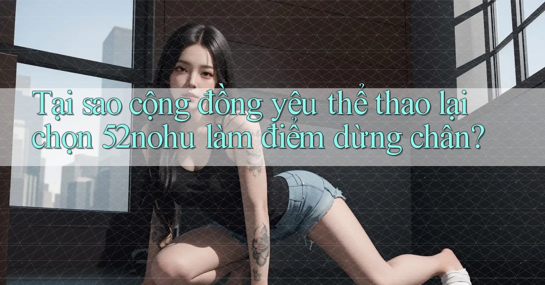 Tại sao cộng đồng yêu thể thao lại chọn 52nohu làm điểm dừng chân?