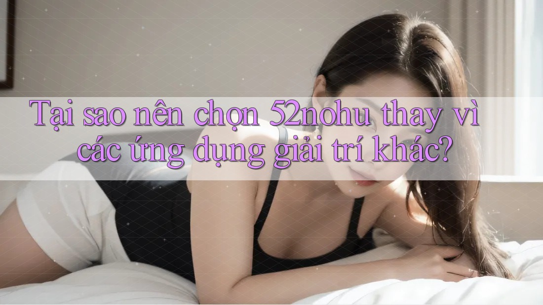 Tại sao nên chọn 52nohu thay vì các ứng dụng giải trí khác?