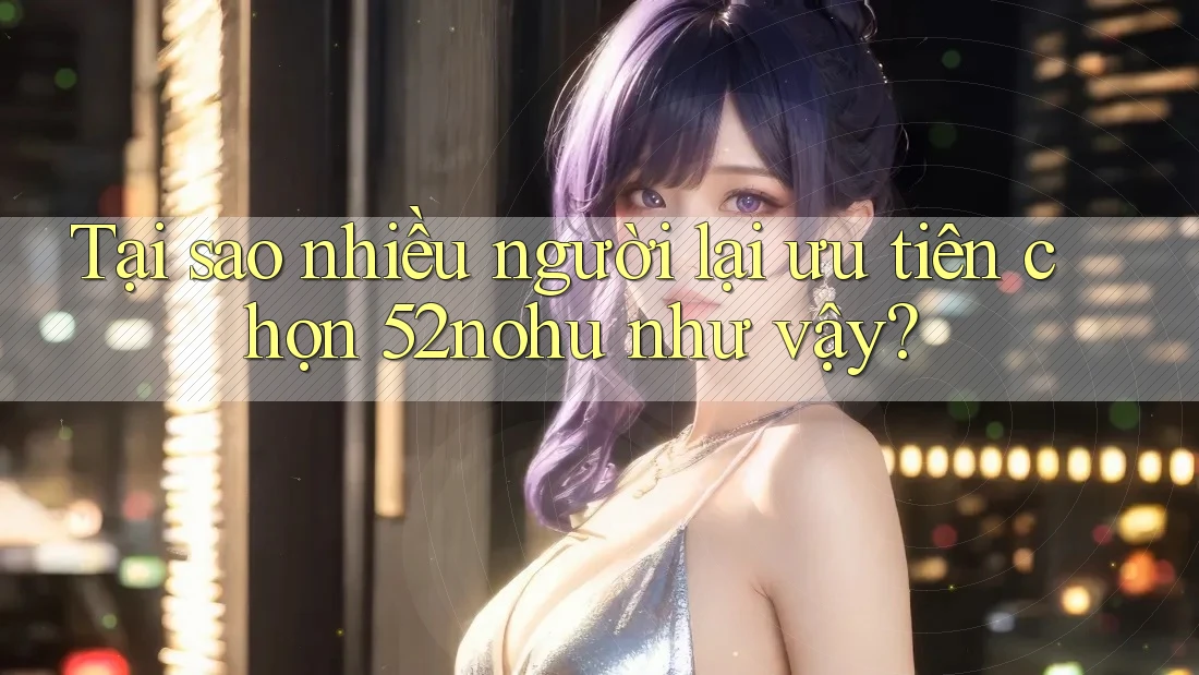 Tại sao nhiều người lại ưu tiên chọn 52nohu như vậy?